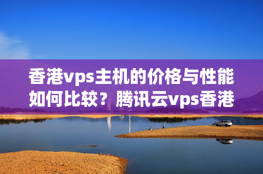 香港vps主機(jī)的價(jià)格與性能如何比較？騰訊云vps香港選擇指南