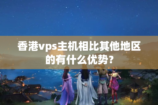 香港vps主機相比其他地區(qū)的有什么優(yōu)勢？