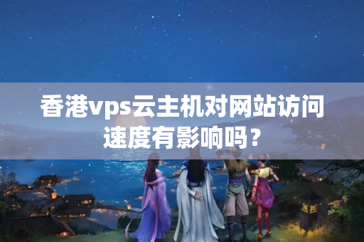 香港vps云主機(jī)對(duì)網(wǎng)站訪問(wèn)速度有影響嗎？