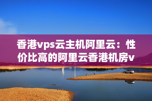 香港vps云主機阿里云：性價比高的阿里云香港機房vps推薦