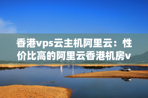 香港vps云主機(jī)阿里云：性價(jià)比高的阿里云香港機(jī)房vps推薦