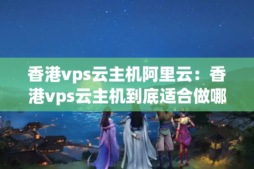 香港vps云主機阿里云：香港vps云主機到底適合做哪些應(yīng)用