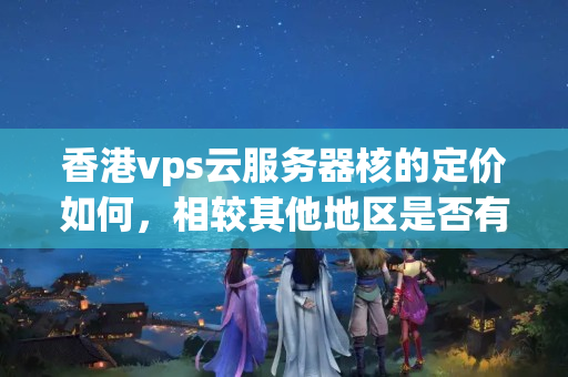 香港vps云服務器核的定價如何，相較其他地區(qū)是否有優(yōu)惠政策？