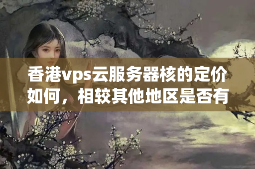 香港vps云服務器核的定價如何，相較其他地區(qū)是否有優(yōu)惠政策？