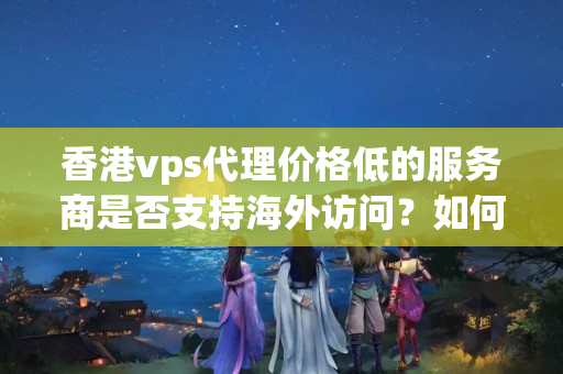 香港vps代理價格低的服務(wù)商是否支持海外訪問？如何提高海外訪問速度？