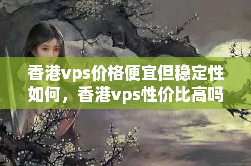 香港vps價格便宜但穩(wěn)定性如何，香港vps性價比高嗎？