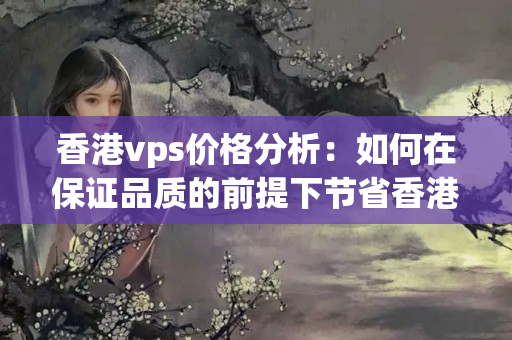 香港vps價(jià)格分析：如何在保證品質(zhì)的前提下節(jié)省香港vps成本？如何防止被香港vps服務(wù)商“坑”？