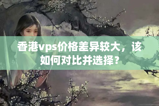 香港vps價(jià)格差異較大，該如何對(duì)比并選擇？