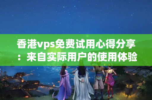 香港vps免費(fèi)試用心得分享：來自實(shí)際用戶的使用體驗(yàn)與評價(jià)