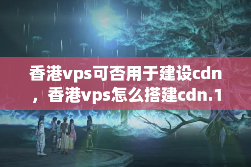 香港vps可否用于建設(shè)cdn，香港vps怎么搭建cdn