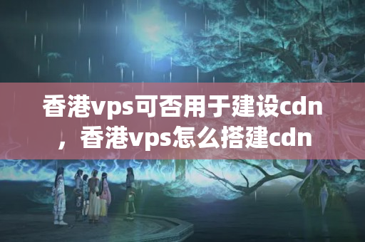 香港vps可否用于建設(shè)cdn，香港vps怎么搭建cdn