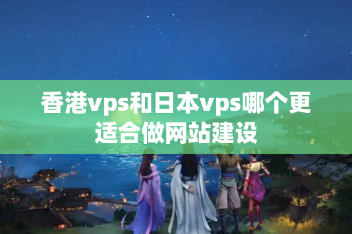 香港vps和日本vps哪個更適合做網(wǎng)站建設(shè)