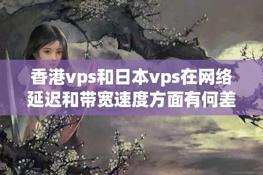 香港vps和日本vps在網(wǎng)絡延遲和帶寬速度方面有何差別？如何測試它們的性能？