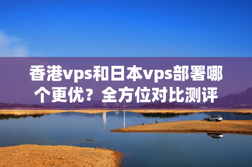 香港vps和日本vps部署哪個(gè)更優(yōu)？全方位對(duì)比測(cè)評(píng)