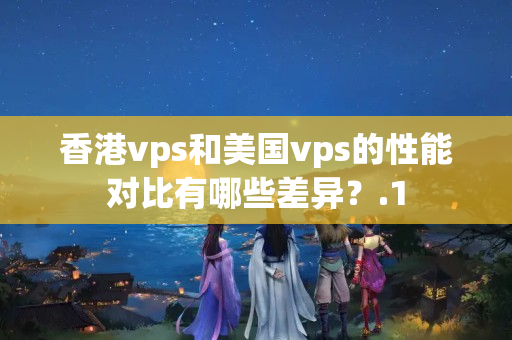 香港vps和美國vps的性能對比有哪些差異？