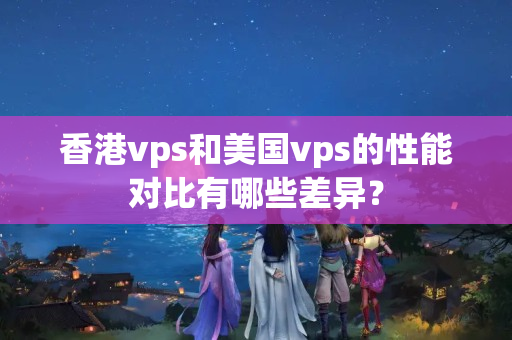 香港vps和美國(guó)vps的性能對(duì)比有哪些差異？