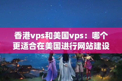 香港vps和美國vps：哪個更適合在美國進行網(wǎng)站建設？