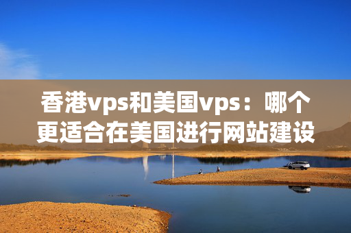 香港vps和美國vps：哪個更適合在美國進行網(wǎng)站建設？