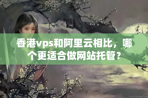 香港vps和阿里云相比，哪個更適合做網站托管？