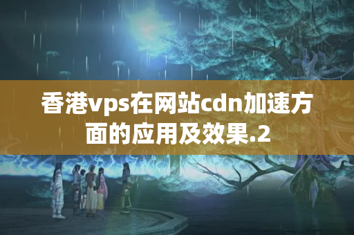 香港vps在網(wǎng)站cdn加速方面的應(yīng)用及效果