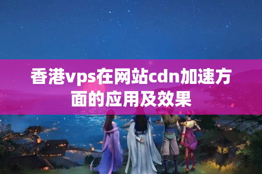 香港vps在網(wǎng)站cdn加速方面的應(yīng)用及效果