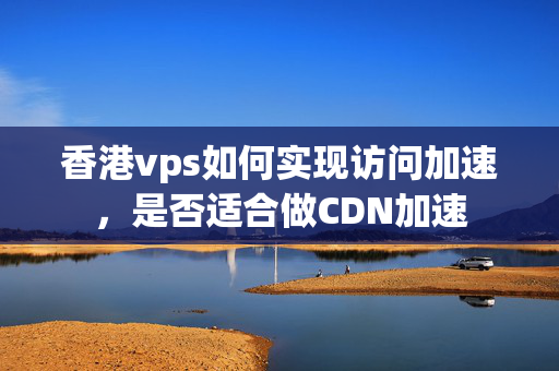 香港vps如何實現(xiàn)訪問加速，是否適合做CDN加速