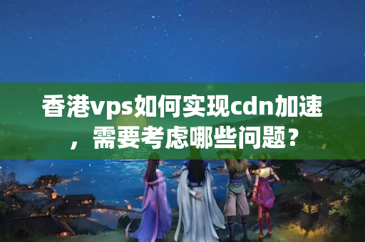 香港vps如何實現(xiàn)cdn加速，需要考慮哪些問題？