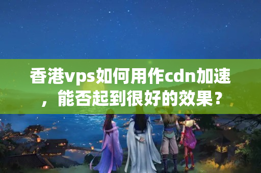 香港vps如何用作cdn加速，能否起到很好的效果？