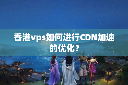 香港vps如何進(jìn)行CDN加速的優(yōu)化？