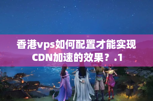 香港vps如何配置才能實(shí)現(xiàn)CDN加速的效果？