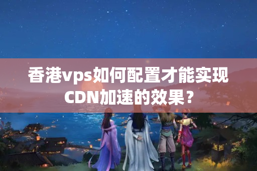 香港vps如何配置才能實現(xiàn)CDN加速的效果？