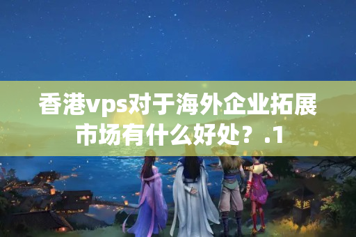 香港vps對(duì)于海外企業(yè)拓展市場(chǎng)有什么好處？