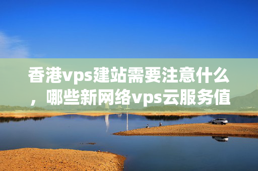 香港vps建站需要注意什么，哪些新網(wǎng)絡(luò)vps云服務(wù)值得選擇？