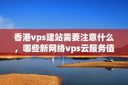 香港vps建站需要注意什么，哪些新網(wǎng)絡(luò)vps云服務(wù)值得選擇？