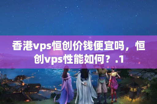 香港vps恒創(chuàng)價錢便宜嗎，恒創(chuàng)vps性能如何？