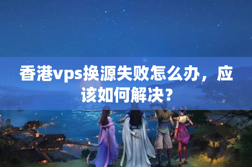 香港vps換源失敗怎么辦，應(yīng)該如何解決？