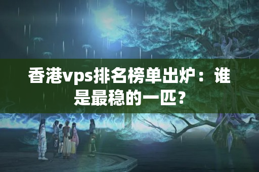 香港vps排名榜單出爐：誰是最穩(wěn)的一匹？