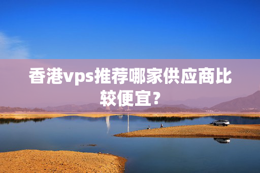 香港vps推薦哪家供應(yīng)商比較便宜？