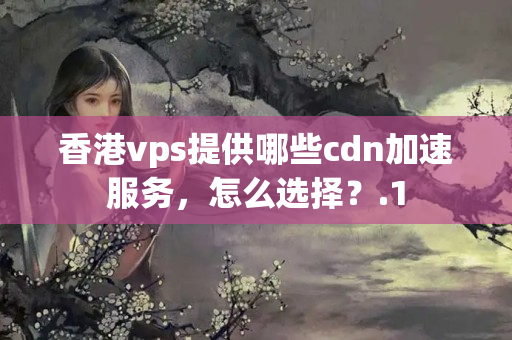 香港vps提供哪些cdn加速服務，怎么選擇？