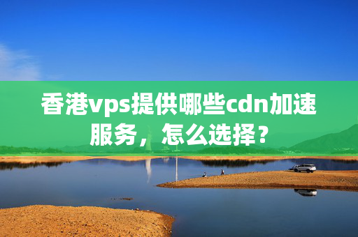 香港vps提供哪些cdn加速服務(wù)，怎么選擇？