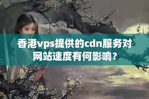 香港vps提供的cdn服務(wù)對(duì)網(wǎng)站速度有何影響？