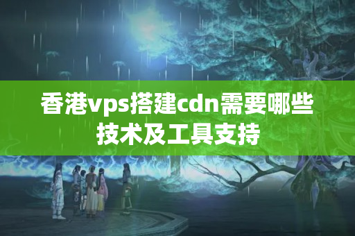 香港vps搭建cdn需要哪些技術(shù)及工具支持