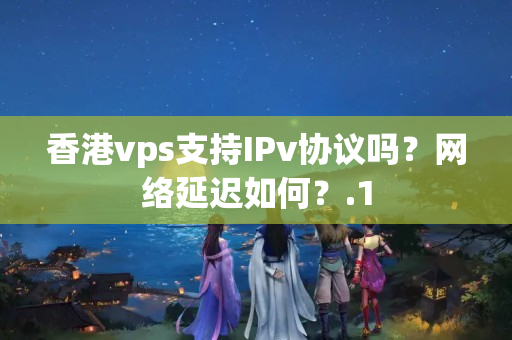 香港vps支持IPv協(xié)議嗎？網(wǎng)絡(luò)延遲如何？