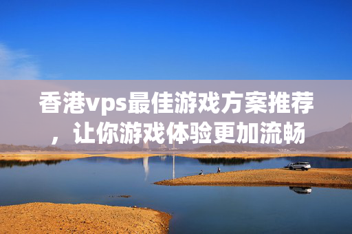 香港vps最佳游戲方案推薦，讓你游戲體驗(yàn)更加流暢