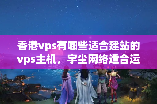 香港vps有哪些適合建站的vps主機(jī)，宇塵網(wǎng)絡(luò)適合運(yùn)營哪些類型網(wǎng)站