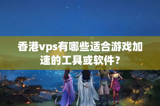 香港vps有哪些適合游戲加速的工具或軟件？