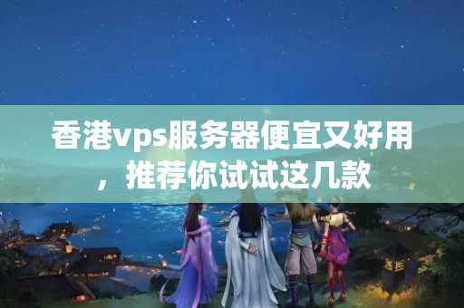 香港vps服務(wù)器便宜又好用，推薦你試試這幾款