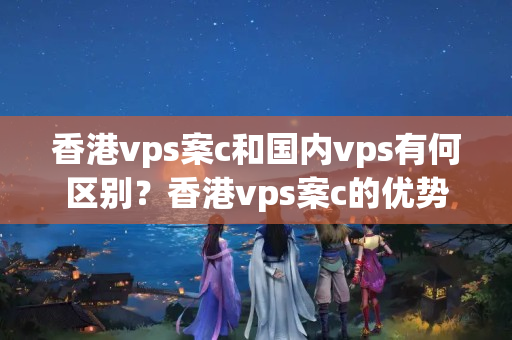 香港vps案c和國內(nèi)vps有何區(qū)別？香港vps案c的優(yōu)勢在哪里？