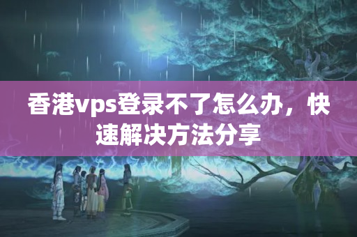 香港vps登錄不了怎么辦，快速解決方法分享