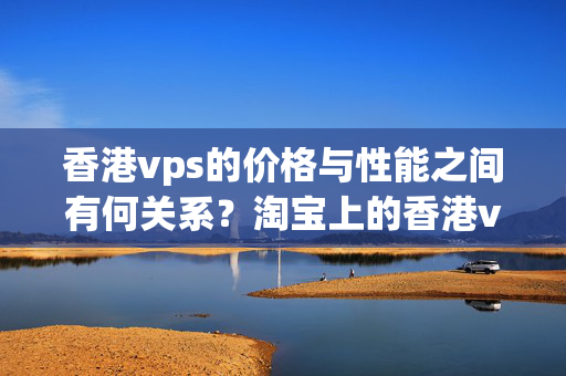 香港vps的價格與性能之間有何關(guān)系？淘寶上的香港vps價格優(yōu)勢在哪里？